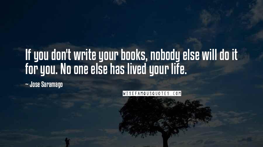 Jose Saramago Quotes: If you don't write your books, nobody else will do it for you. No one else has lived your life.