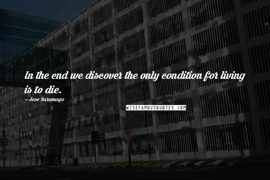 Jose Saramago Quotes: In the end we discover the only condition for living is to die.