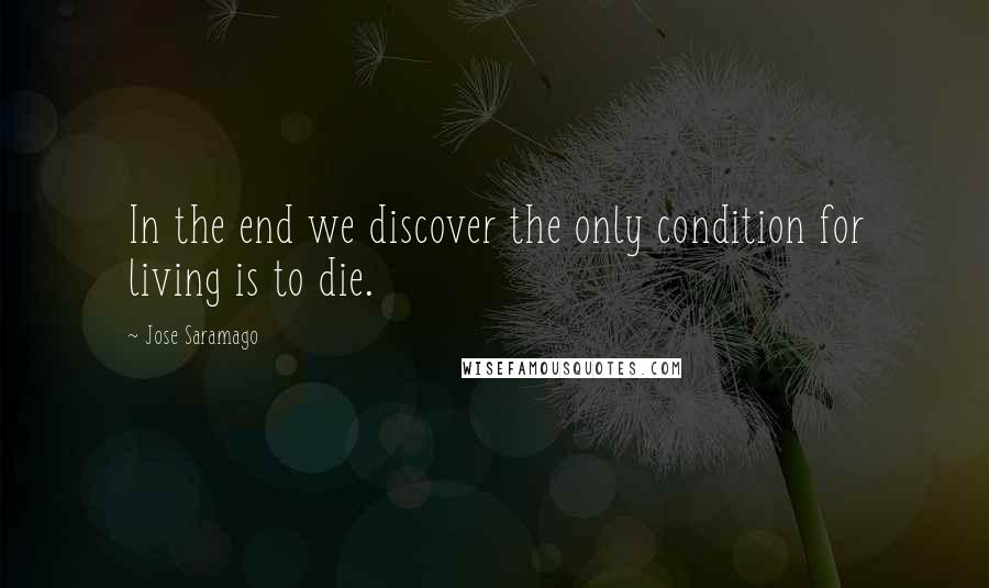 Jose Saramago Quotes: In the end we discover the only condition for living is to die.