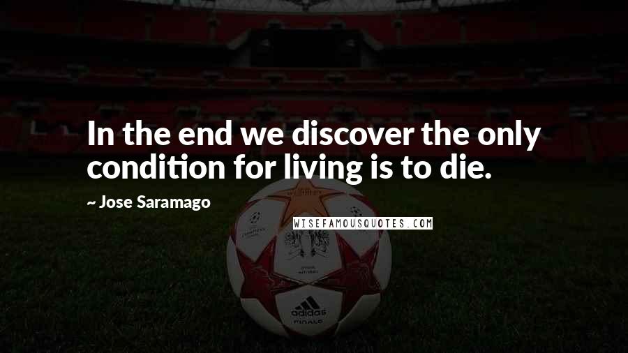 Jose Saramago Quotes: In the end we discover the only condition for living is to die.