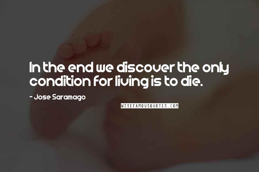 Jose Saramago Quotes: In the end we discover the only condition for living is to die.