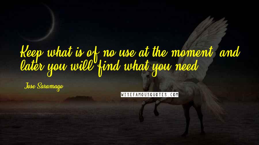 Jose Saramago Quotes: Keep what is of no use at the moment, and later you will find what you need.
