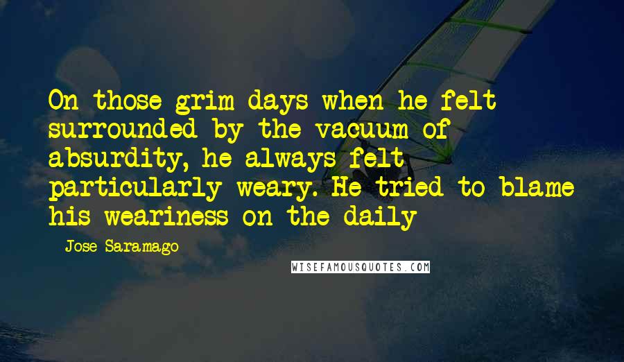 Jose Saramago Quotes: On those grim days when he felt surrounded by the vacuum of absurdity, he always felt particularly weary. He tried to blame his weariness on the daily