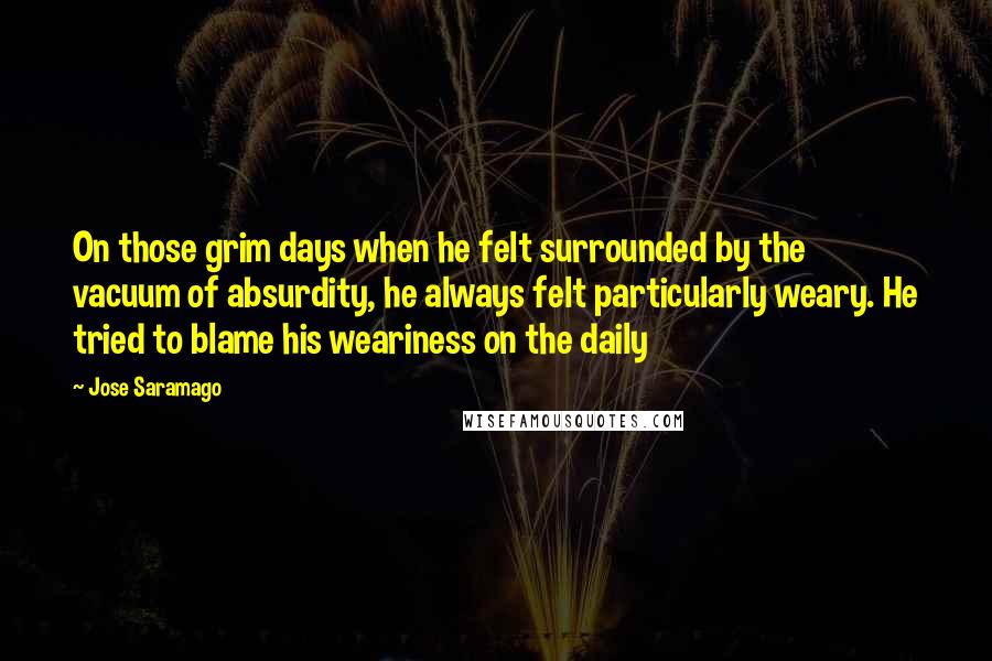 Jose Saramago Quotes: On those grim days when he felt surrounded by the vacuum of absurdity, he always felt particularly weary. He tried to blame his weariness on the daily