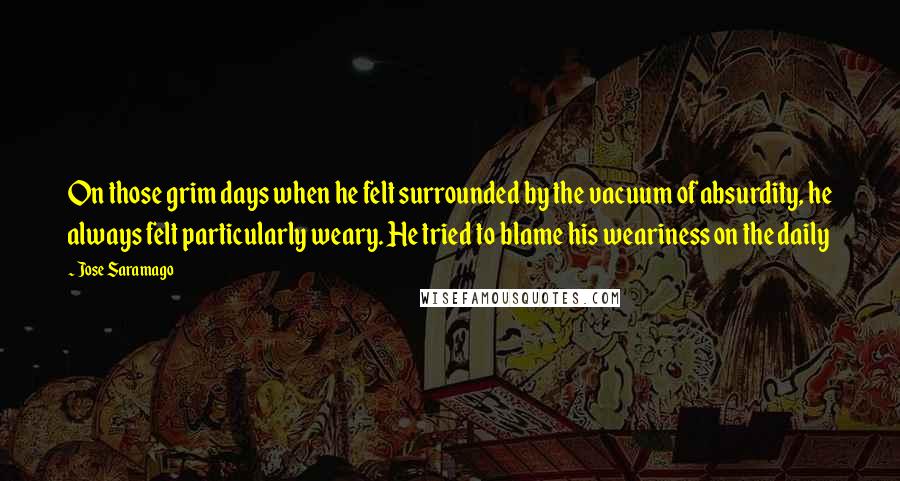 Jose Saramago Quotes: On those grim days when he felt surrounded by the vacuum of absurdity, he always felt particularly weary. He tried to blame his weariness on the daily