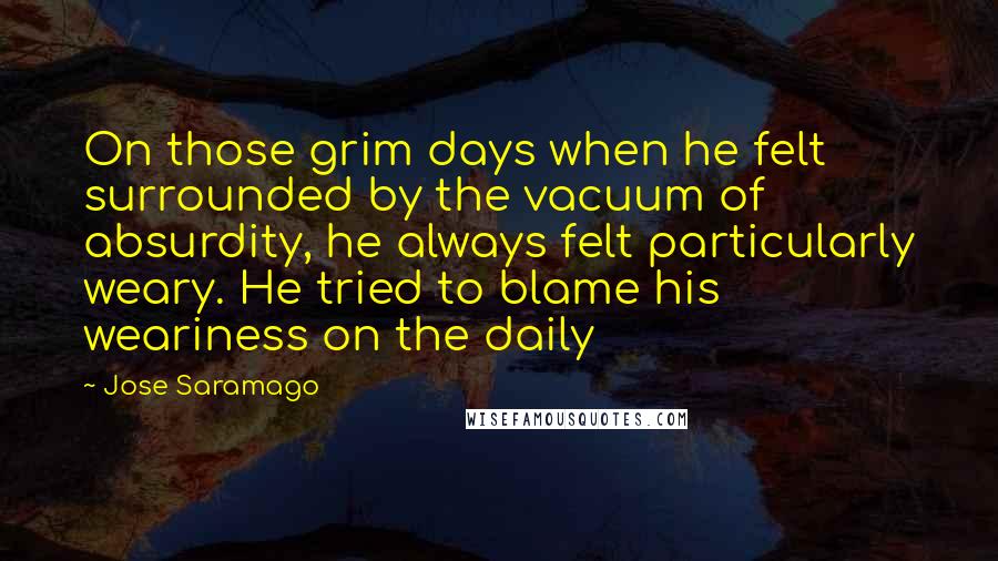 Jose Saramago Quotes: On those grim days when he felt surrounded by the vacuum of absurdity, he always felt particularly weary. He tried to blame his weariness on the daily