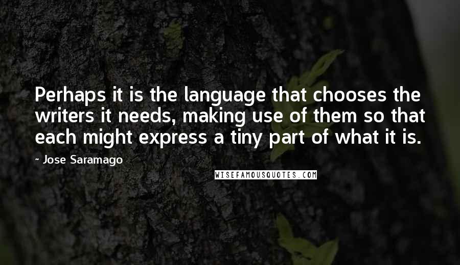 Jose Saramago Quotes: Perhaps it is the language that chooses the writers it needs, making use of them so that each might express a tiny part of what it is.