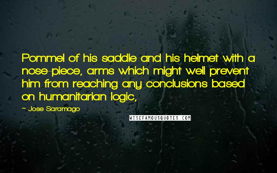 Jose Saramago Quotes: Pommel of his saddle and his helmet with a nose-piece, arms which might well prevent him from reaching any conclusions based on humanitarian logic,