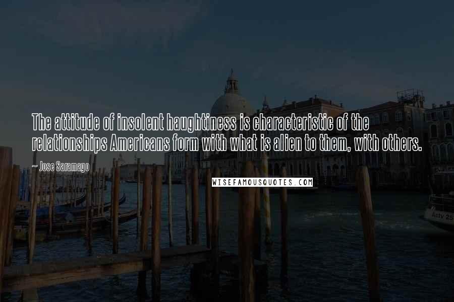 Jose Saramago Quotes: The attitude of insolent haughtiness is characteristic of the relationships Americans form with what is alien to them, with others.