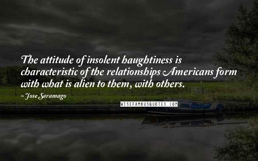 Jose Saramago Quotes: The attitude of insolent haughtiness is characteristic of the relationships Americans form with what is alien to them, with others.