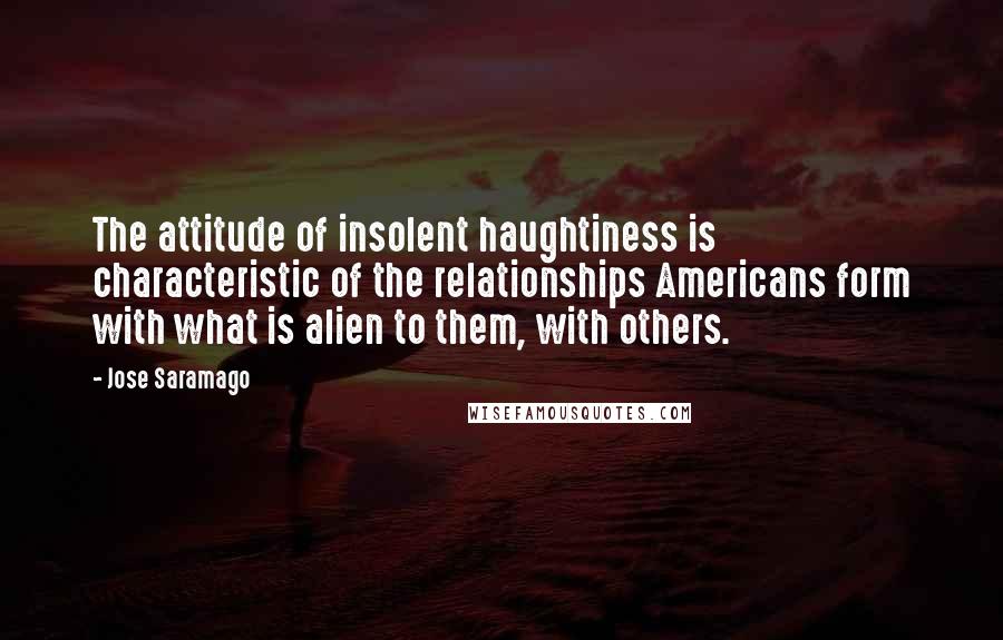 Jose Saramago Quotes: The attitude of insolent haughtiness is characteristic of the relationships Americans form with what is alien to them, with others.