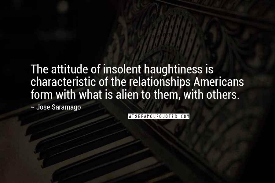 Jose Saramago Quotes: The attitude of insolent haughtiness is characteristic of the relationships Americans form with what is alien to them, with others.