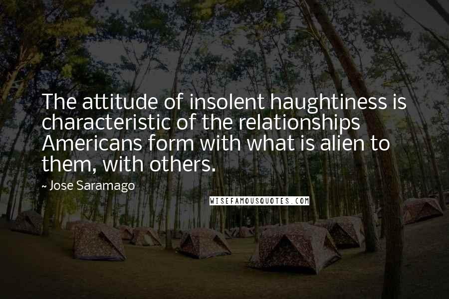 Jose Saramago Quotes: The attitude of insolent haughtiness is characteristic of the relationships Americans form with what is alien to them, with others.