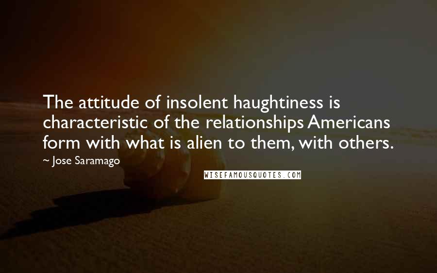 Jose Saramago Quotes: The attitude of insolent haughtiness is characteristic of the relationships Americans form with what is alien to them, with others.