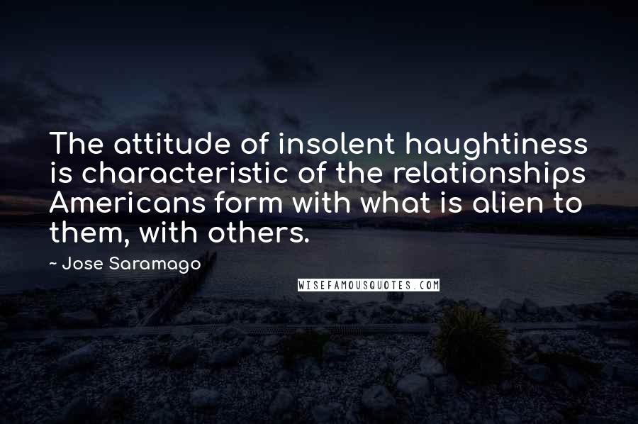 Jose Saramago Quotes: The attitude of insolent haughtiness is characteristic of the relationships Americans form with what is alien to them, with others.