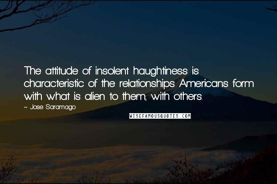 Jose Saramago Quotes: The attitude of insolent haughtiness is characteristic of the relationships Americans form with what is alien to them, with others.