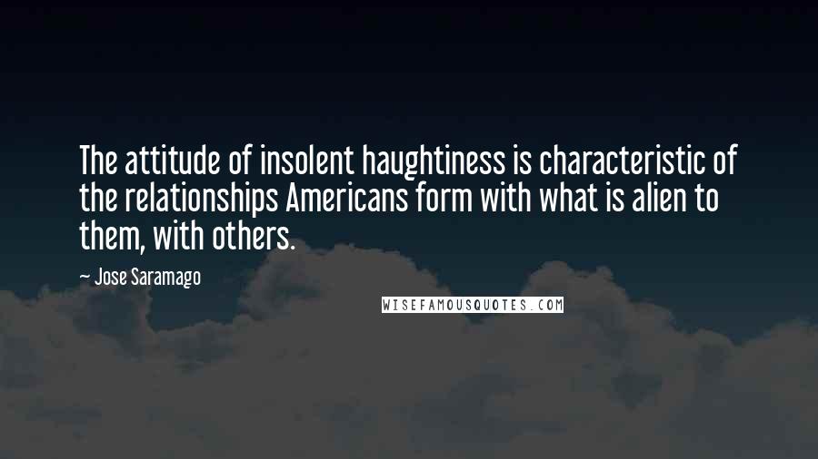 Jose Saramago Quotes: The attitude of insolent haughtiness is characteristic of the relationships Americans form with what is alien to them, with others.