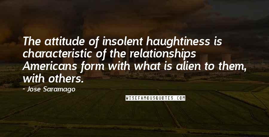 Jose Saramago Quotes: The attitude of insolent haughtiness is characteristic of the relationships Americans form with what is alien to them, with others.