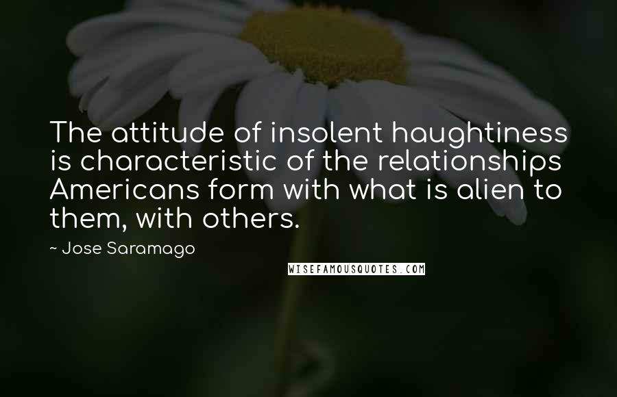 Jose Saramago Quotes: The attitude of insolent haughtiness is characteristic of the relationships Americans form with what is alien to them, with others.