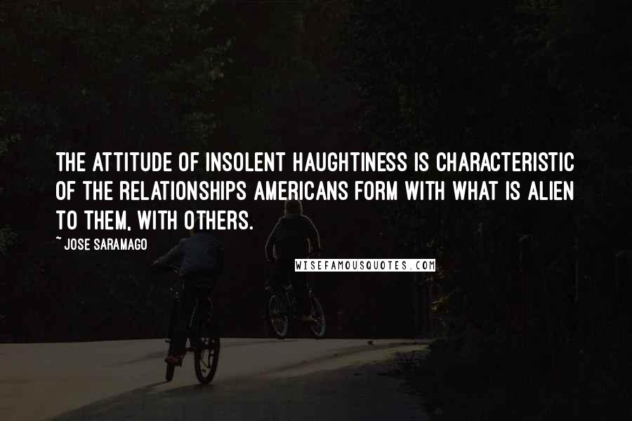 Jose Saramago Quotes: The attitude of insolent haughtiness is characteristic of the relationships Americans form with what is alien to them, with others.