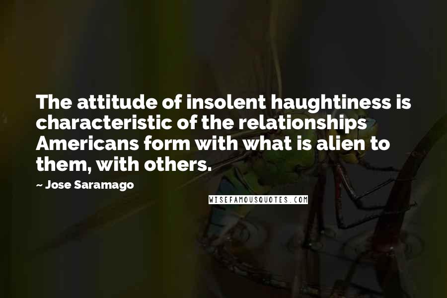 Jose Saramago Quotes: The attitude of insolent haughtiness is characteristic of the relationships Americans form with what is alien to them, with others.