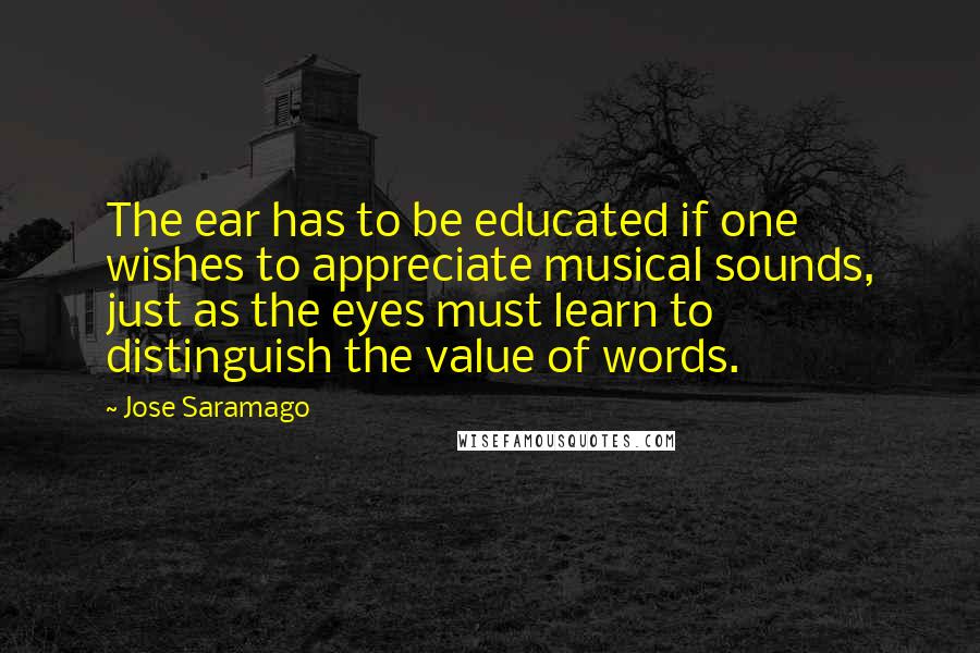 Jose Saramago Quotes: The ear has to be educated if one wishes to appreciate musical sounds, just as the eyes must learn to distinguish the value of words.