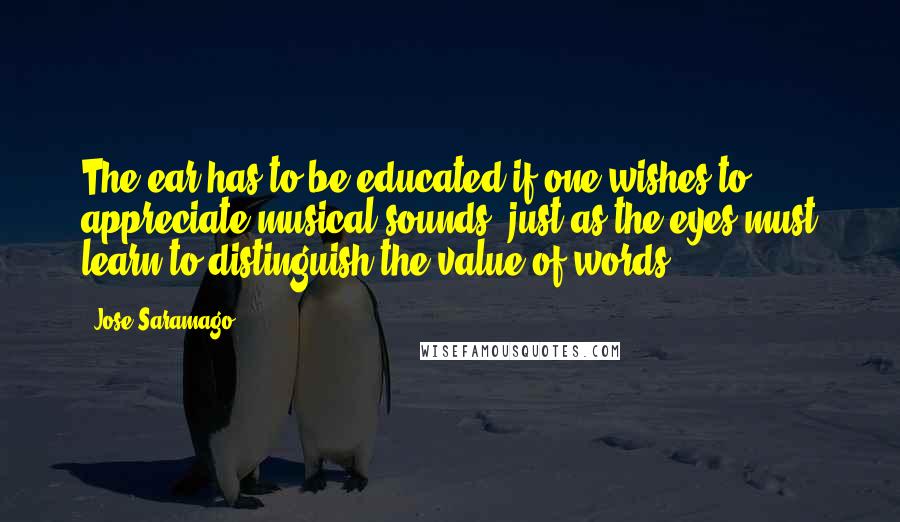 Jose Saramago Quotes: The ear has to be educated if one wishes to appreciate musical sounds, just as the eyes must learn to distinguish the value of words.