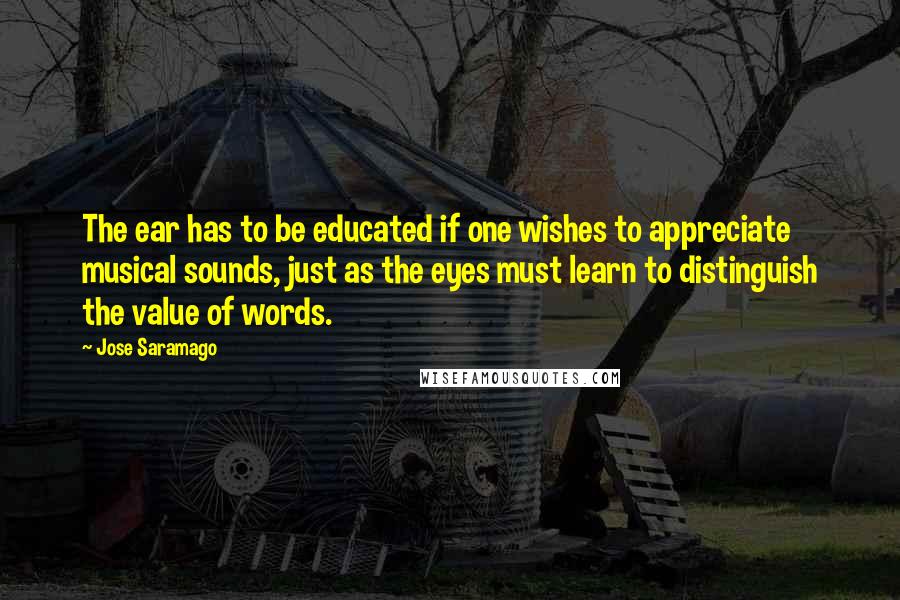Jose Saramago Quotes: The ear has to be educated if one wishes to appreciate musical sounds, just as the eyes must learn to distinguish the value of words.