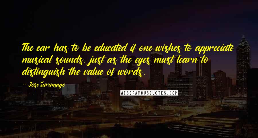 Jose Saramago Quotes: The ear has to be educated if one wishes to appreciate musical sounds, just as the eyes must learn to distinguish the value of words.