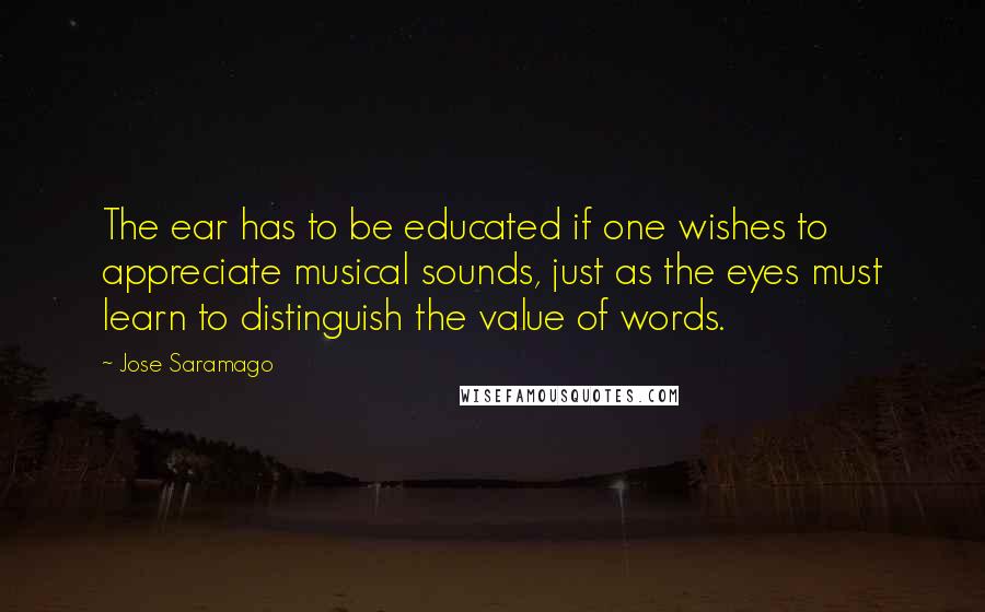 Jose Saramago Quotes: The ear has to be educated if one wishes to appreciate musical sounds, just as the eyes must learn to distinguish the value of words.