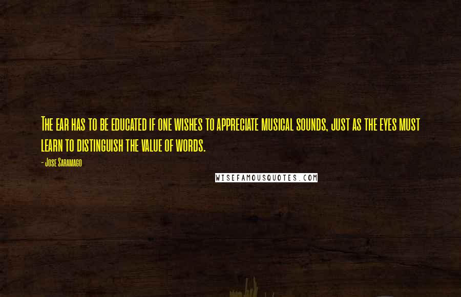 Jose Saramago Quotes: The ear has to be educated if one wishes to appreciate musical sounds, just as the eyes must learn to distinguish the value of words.