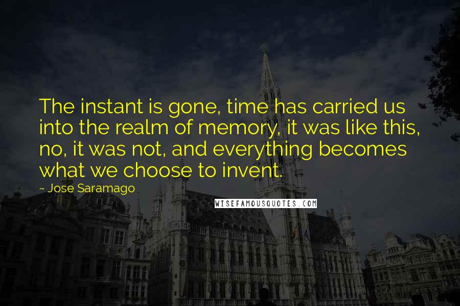 Jose Saramago Quotes: The instant is gone, time has carried us into the realm of memory, it was like this, no, it was not, and everything becomes what we choose to invent.