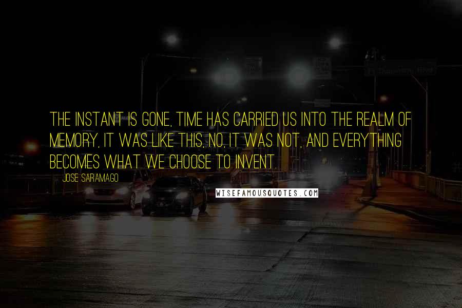 Jose Saramago Quotes: The instant is gone, time has carried us into the realm of memory, it was like this, no, it was not, and everything becomes what we choose to invent.