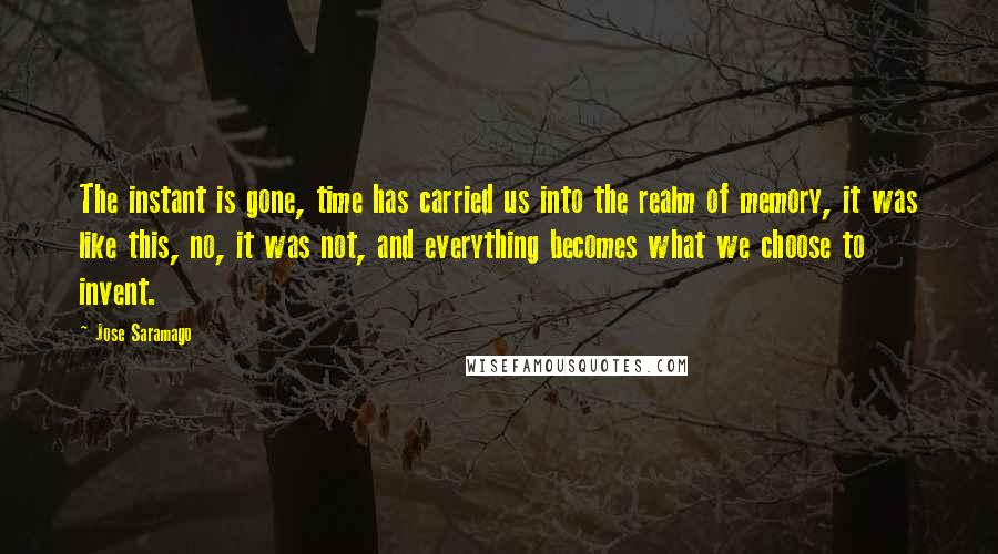 Jose Saramago Quotes: The instant is gone, time has carried us into the realm of memory, it was like this, no, it was not, and everything becomes what we choose to invent.