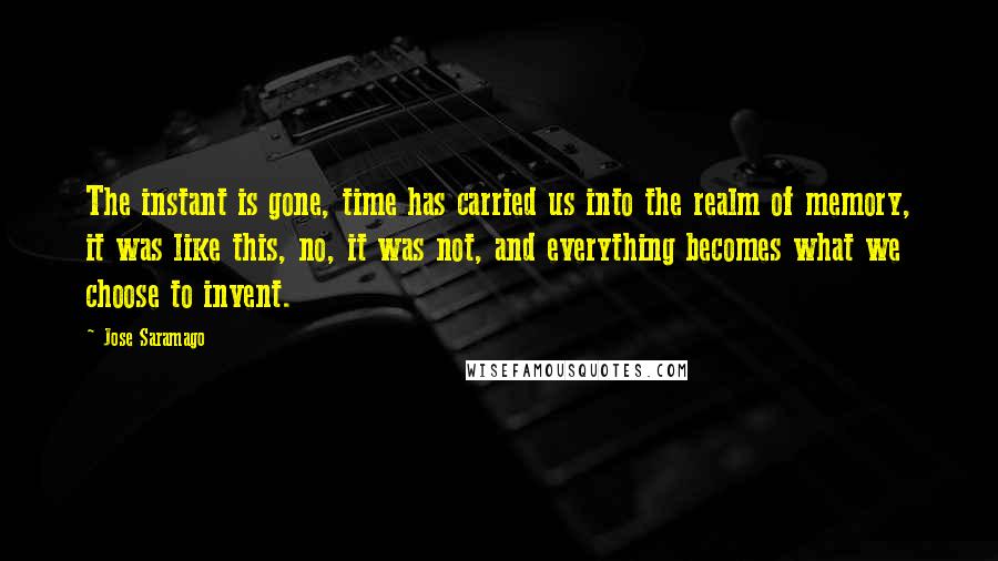 Jose Saramago Quotes: The instant is gone, time has carried us into the realm of memory, it was like this, no, it was not, and everything becomes what we choose to invent.
