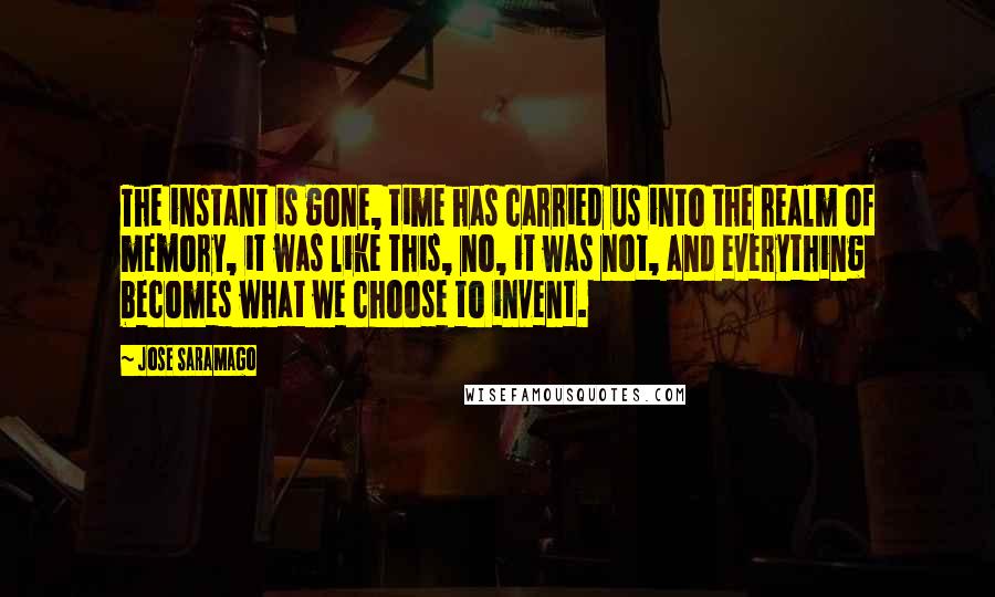 Jose Saramago Quotes: The instant is gone, time has carried us into the realm of memory, it was like this, no, it was not, and everything becomes what we choose to invent.
