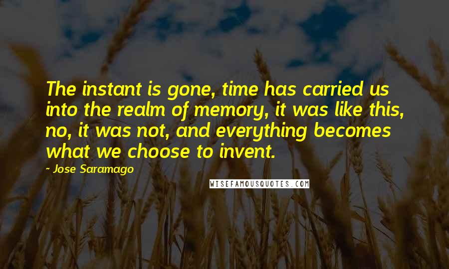 Jose Saramago Quotes: The instant is gone, time has carried us into the realm of memory, it was like this, no, it was not, and everything becomes what we choose to invent.