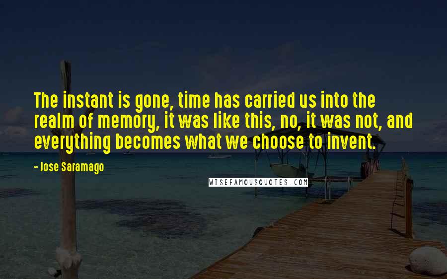 Jose Saramago Quotes: The instant is gone, time has carried us into the realm of memory, it was like this, no, it was not, and everything becomes what we choose to invent.