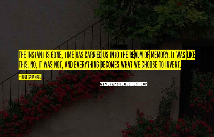 Jose Saramago Quotes: The instant is gone, time has carried us into the realm of memory, it was like this, no, it was not, and everything becomes what we choose to invent.