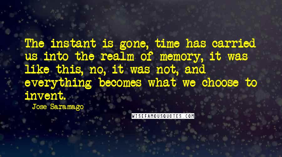 Jose Saramago Quotes: The instant is gone, time has carried us into the realm of memory, it was like this, no, it was not, and everything becomes what we choose to invent.