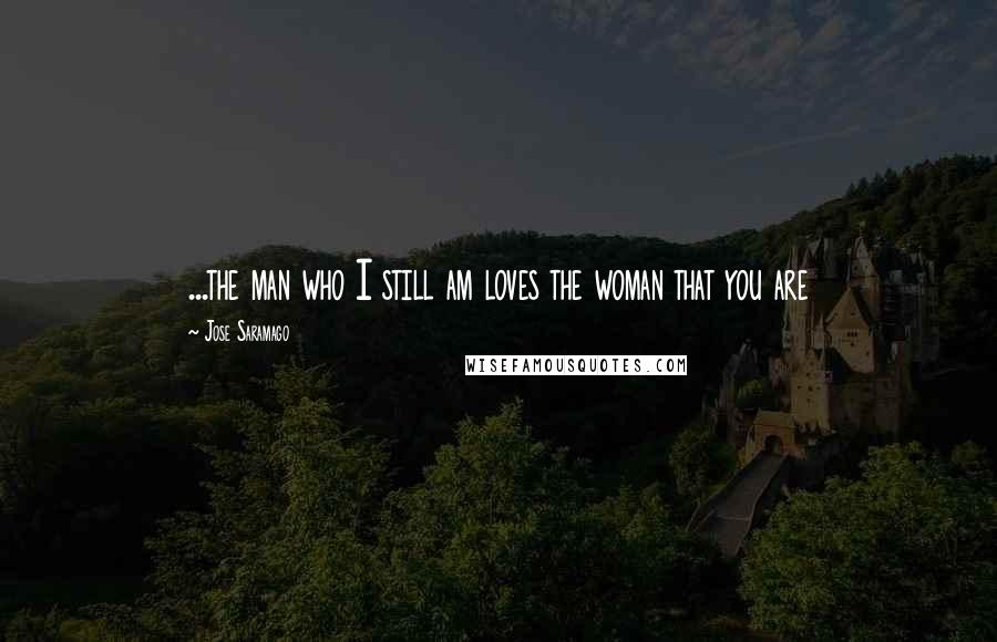 Jose Saramago Quotes: ...the man who I still am loves the woman that you are