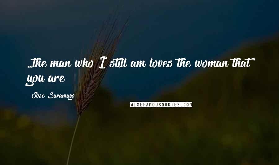 Jose Saramago Quotes: ...the man who I still am loves the woman that you are