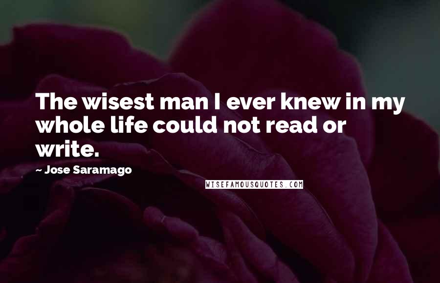 Jose Saramago Quotes: The wisest man I ever knew in my whole life could not read or write.