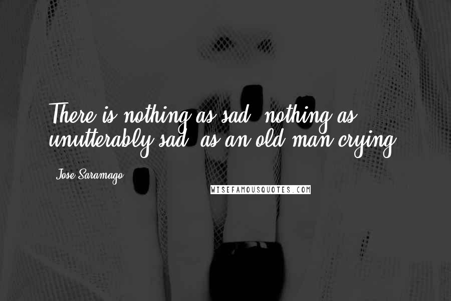 Jose Saramago Quotes: There is nothing as sad, nothing as unutterably sad, as an old man crying.