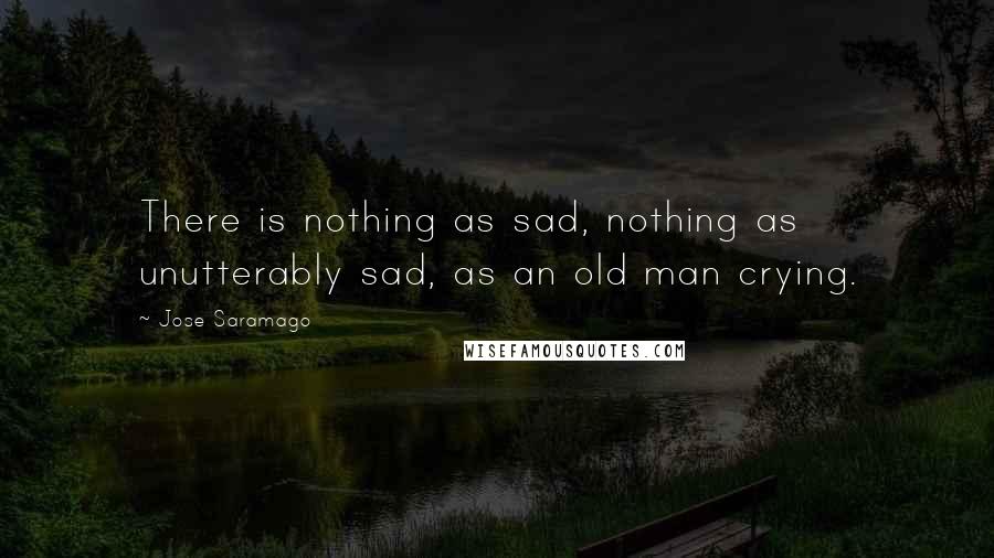 Jose Saramago Quotes: There is nothing as sad, nothing as unutterably sad, as an old man crying.