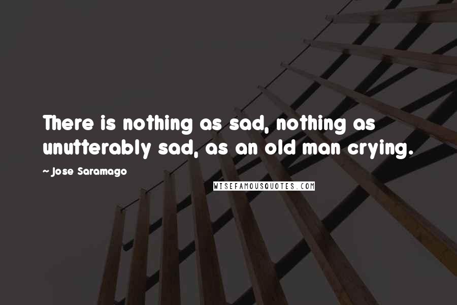 Jose Saramago Quotes: There is nothing as sad, nothing as unutterably sad, as an old man crying.