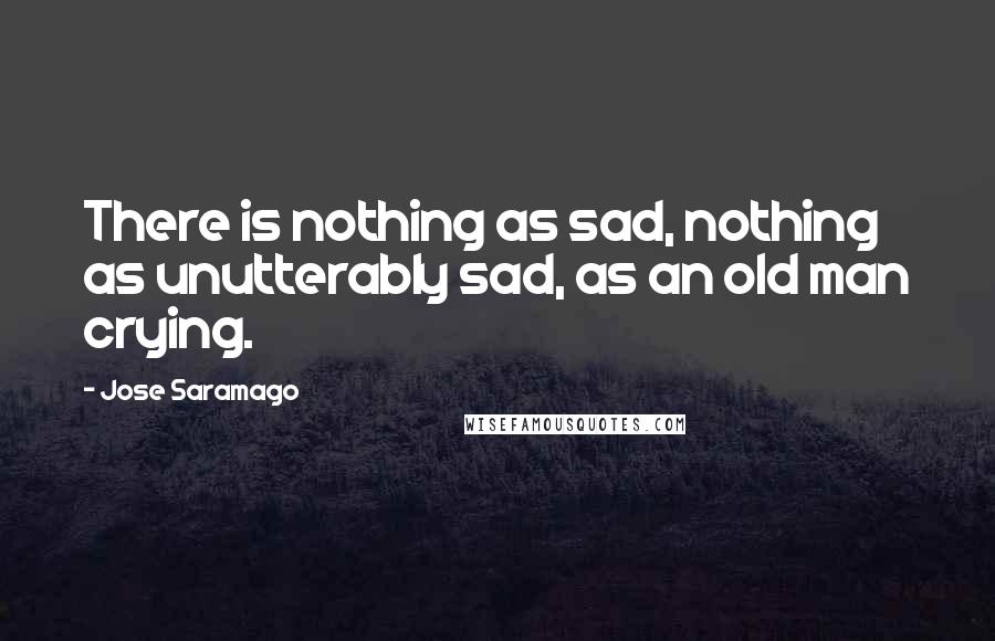 Jose Saramago Quotes: There is nothing as sad, nothing as unutterably sad, as an old man crying.