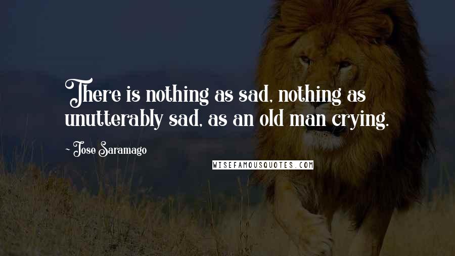 Jose Saramago Quotes: There is nothing as sad, nothing as unutterably sad, as an old man crying.