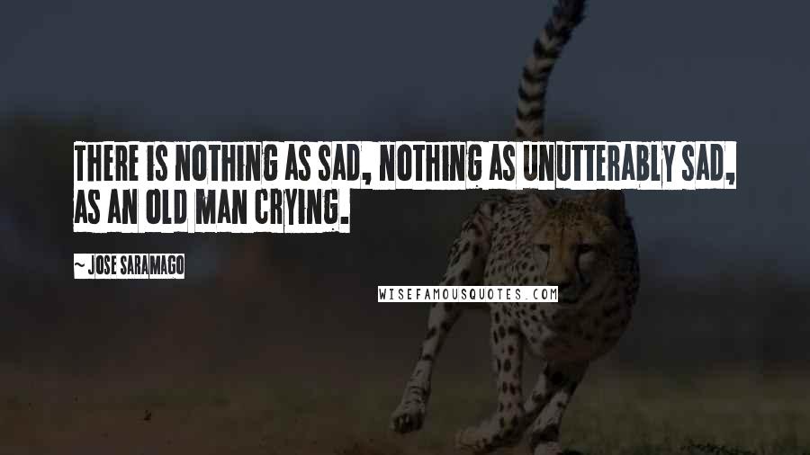 Jose Saramago Quotes: There is nothing as sad, nothing as unutterably sad, as an old man crying.