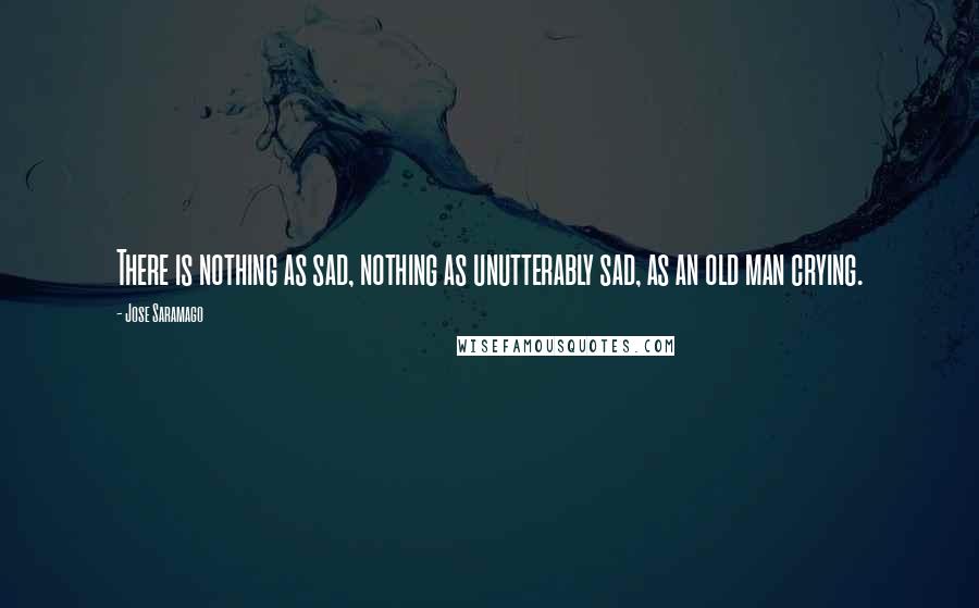 Jose Saramago Quotes: There is nothing as sad, nothing as unutterably sad, as an old man crying.